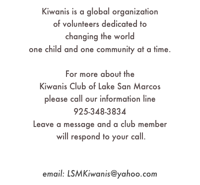 Kiwanis is a global organization 
of volunteers dedicated to 
changing the world 
one child and one community at a time.

For more about the 
Kiwanis Club of Lake San Marcos
please call our information line
925-348-3834
Leave a message and a club member
 will respond to your call.

facebook.com/KiwanisClubLakeSanMarcos
email: LSMKiwanis@yahoo.com